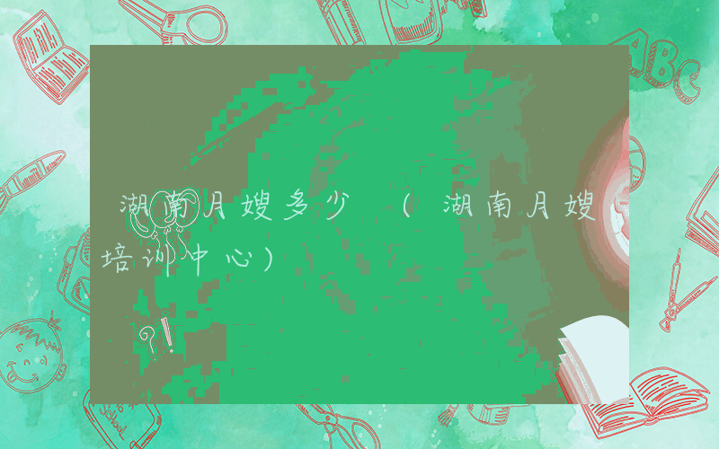 湖南月嫂多少 (湖南月嫂培训中心)